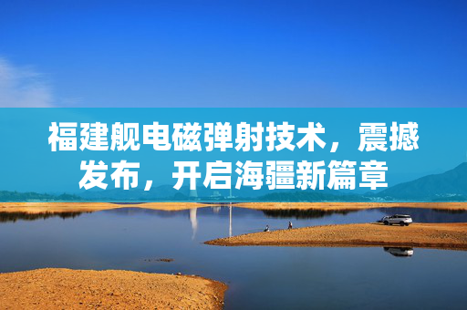 福建舰电磁弹射技术，震撼发布，开启海疆新篇章