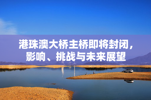 港珠澳大桥主桥即将封闭，影响、挑战与未来展望