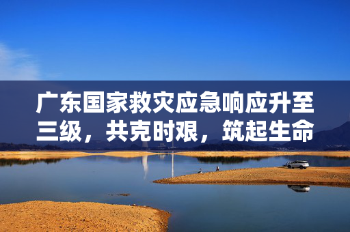 广东国家救灾应急响应升至三级，共克时艰，筑起生命安全防线