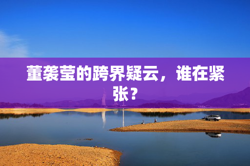董袭莹的跨界疑云，谁在紧张？