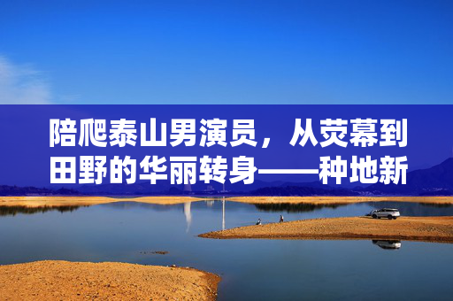 陪爬泰山男演员，从荧幕到田野的华丽转身——种地新篇章
