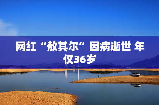 网红“敖其尔”因病逝世 年仅36岁