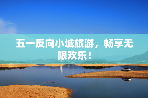 五一反向小城旅游，畅享无限欢乐！