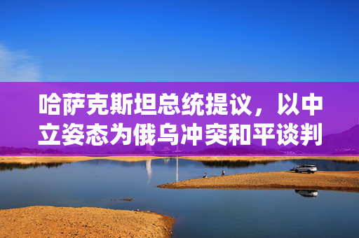 哈萨克斯坦总统提议，以中立姿态为俄乌冲突和平谈判提供和平之桥