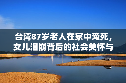 台湾87岁老人在家中淹死，女儿泪崩背后的社会关怀与反思