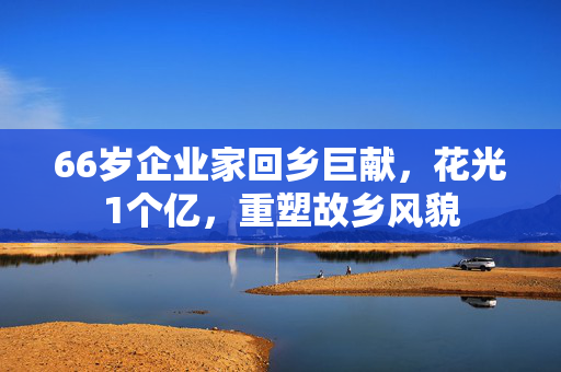 66岁企业家回乡巨献，花光1个亿，重塑故乡风貌