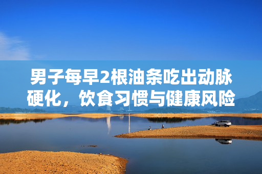 男子每早2根油条吃出动脉硬化，饮食习惯与健康风险的警钟