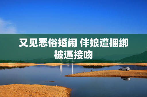 又见恶俗婚闹 伴娘遭捆绑被逼接吻