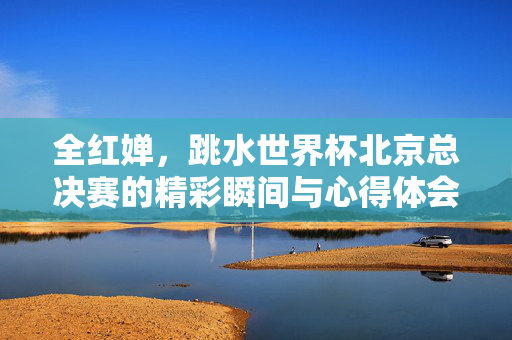 全红婵，跳水世界杯北京总决赛的精彩瞬间与心得体会分享