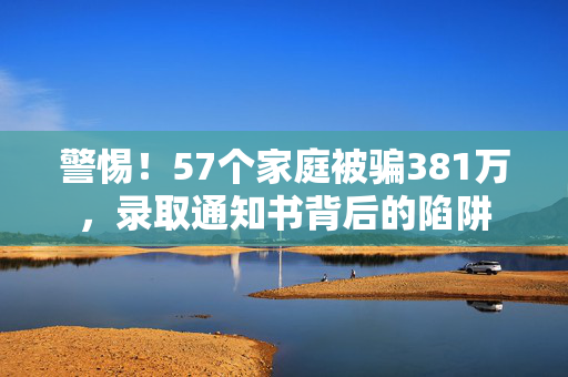 警惕！57个家庭被骗381万，录取通知书背后的陷阱