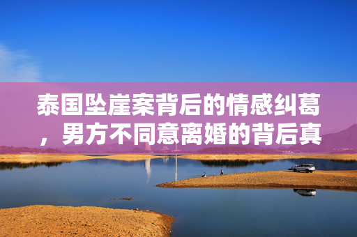 泰国坠崖案背后的情感纠葛，男方不同意离婚的背后真相