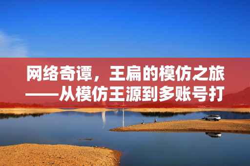 网络奇谭，王扁的模仿之旅——从模仿王源到多账号打赏疑云
