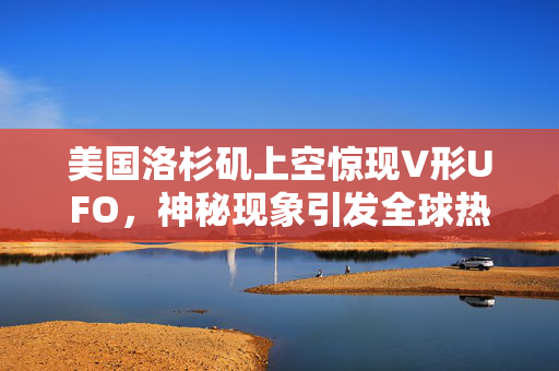 美国洛杉矶上空惊现V形UFO，神秘现象引发全球热议与科学探索