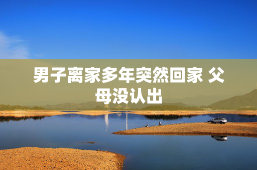 男子离家多年突然回家 父母没认出