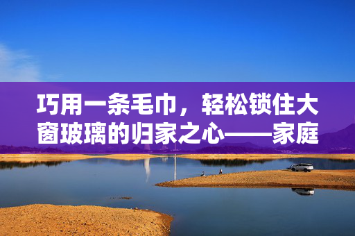巧用一条毛巾，轻松锁住大窗玻璃的归家之心——家庭安全小妙招
