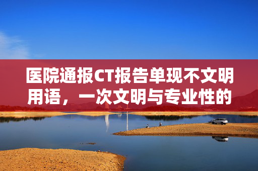 医院通报CT报告单现不文明用语，一次文明与专业性的双重反思