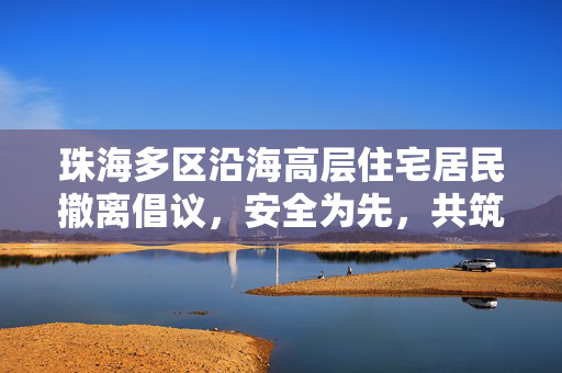 珠海多区沿海高层住宅居民撤离倡议，安全为先，共筑防线