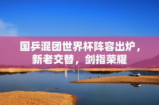国乒混团世界杯阵容出炉，新老交替，剑指荣耀