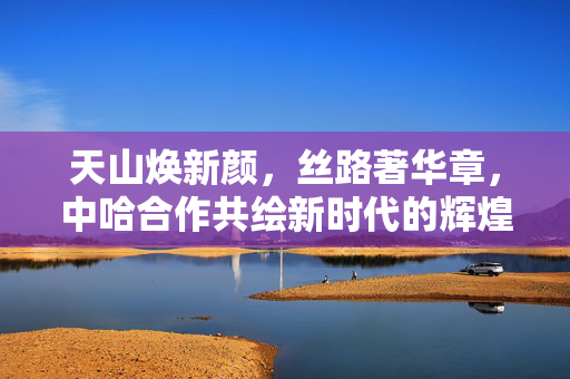 天山焕新颜，丝路著华章，中哈合作共绘新时代的辉煌篇章