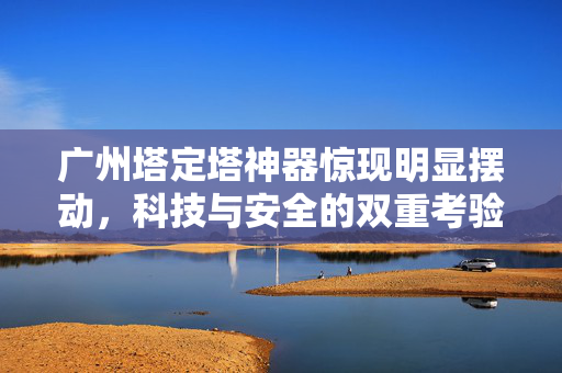 广州塔定塔神器惊现明显摆动，科技与安全的双重考验