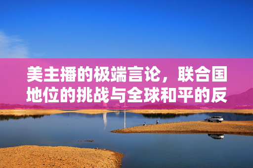 美主播的极端言论，联合国地位的挑战与全球和平的反思
