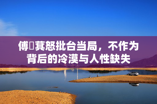 傅崑萁怒批台当局，不作为背后的冷漠与人性缺失