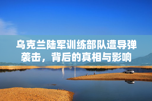 乌克兰陆军训练部队遭导弹袭击，背后的真相与影响
