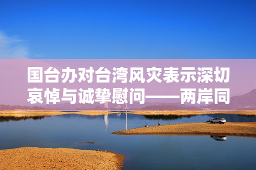 国台办对台湾风灾表示深切哀悼与诚挚慰问——两岸同根，共克时艰