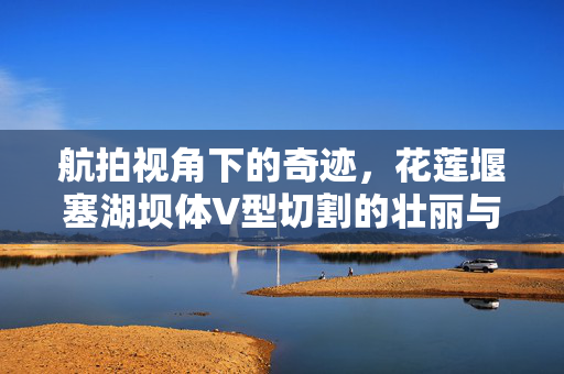 航拍视角下的奇迹，花莲堰塞湖坝体V型切割的壮丽与挑战