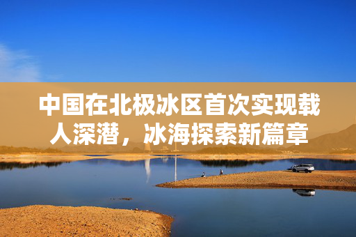 中国在北极冰区首次实现载人深潜，冰海探索新篇章