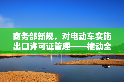 商务部新规，对电动车实施出口许可证管理——推动全球绿色贸易的里程碑