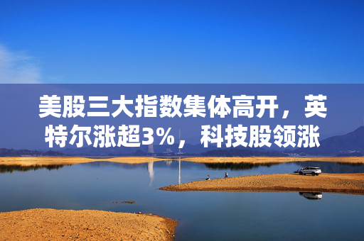 美股三大指数集体高开，英特尔涨超3%，科技股领涨背后的市场动向分析