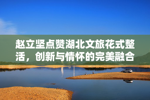 赵立坚点赞湖北文旅花式整活，创新与情怀的完美融合