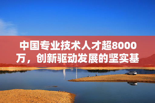 中国专业技术人才超8000万，创新驱动发展的坚实基石
