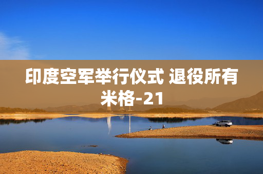 印度空军举行仪式 退役所有米格-21