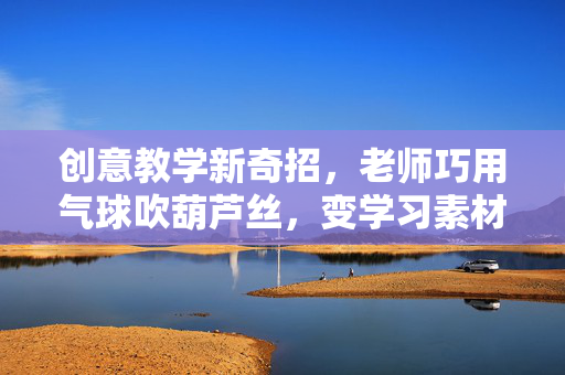 创意教学新奇招，老师巧用气球吹葫芦丝，变学习素材为趣味课堂