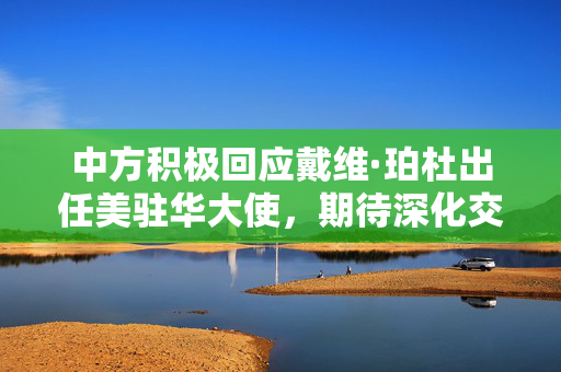 中方积极回应戴维·珀杜出任美驻华大使，期待深化交流与合作的积极信号