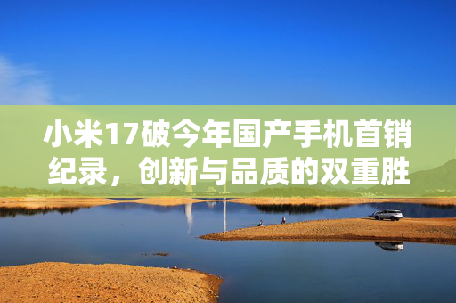 小米17破今年国产手机首销纪录，创新与品质的双重胜利