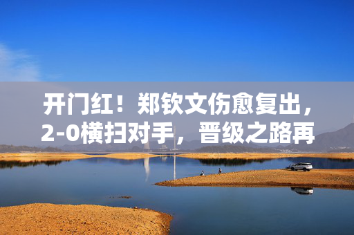 开门红！郑钦文伤愈复出，2-0横扫对手，晋级之路再添辉煌
