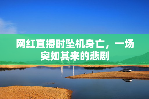 网红直播时坠机身亡，一场突如其来的悲剧