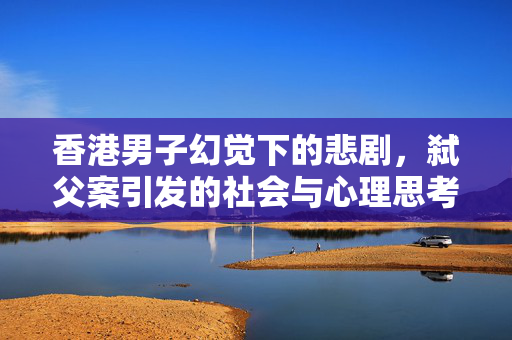 香港男子幻觉下的悲剧，弑父案引发的社会与心理思考