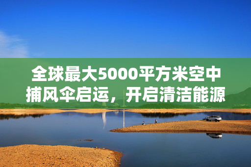 全球最大5000平方米空中捕风伞启运，开启清洁能源新篇章