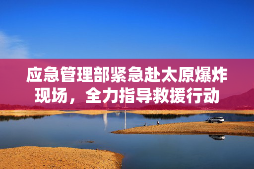 应急管理部紧急赴太原爆炸现场，全力指导救援行动