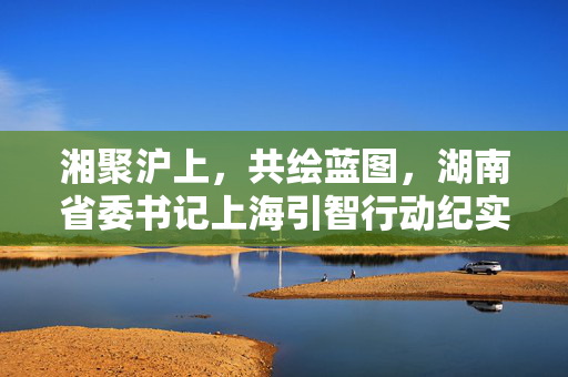 湘聚沪上，共绘蓝图，湖南省委书记上海引智行动纪实