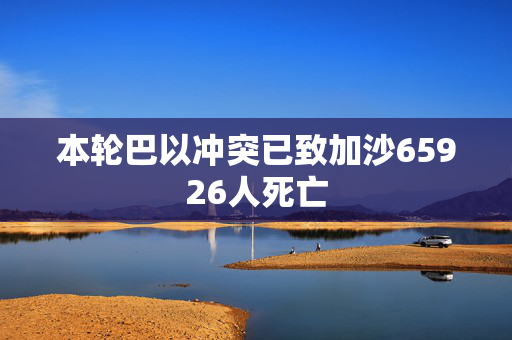 本轮巴以冲突已致加沙65926人死亡