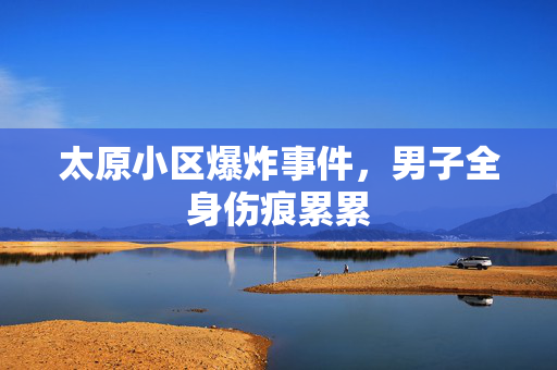 太原小区爆炸事件，男子全身伤痕累累