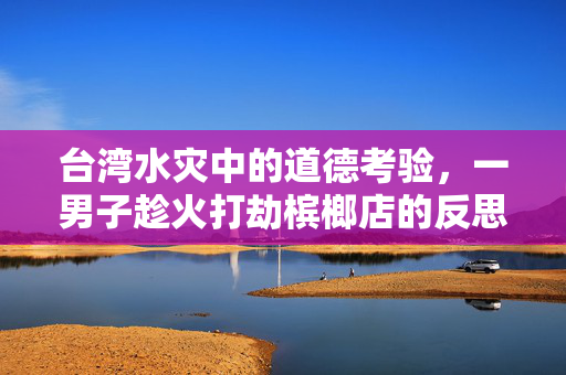 台湾水灾中的道德考验，一男子趁火打劫槟榔店的反思与警醒