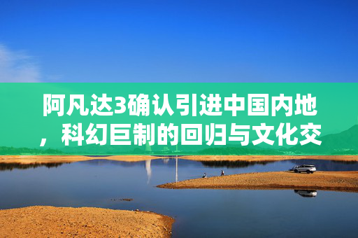 阿凡达3确认引进中国内地，科幻巨制的回归与文化交融的新篇章