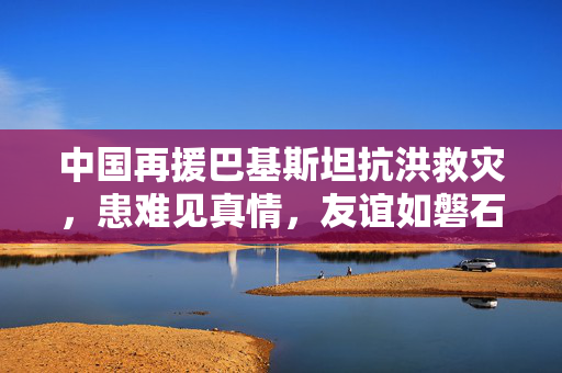 中国再援巴基斯坦抗洪救灾，患难见真情，友谊如磐石