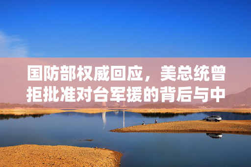 国防部权威回应，美总统曾拒批准对台军援的背后与中方立场